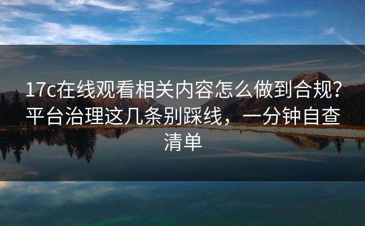 17c在线观看相关内容怎么做到合规?平台治理这几条别踩线,一分钟自查清单 17c在线观看相关内容怎么做到合规?平台治理这几条别踩线,一分钟自查清单