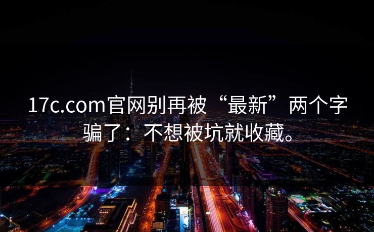 17c.com官网别再被“最新”两个字骗了：不想被坑就收藏。