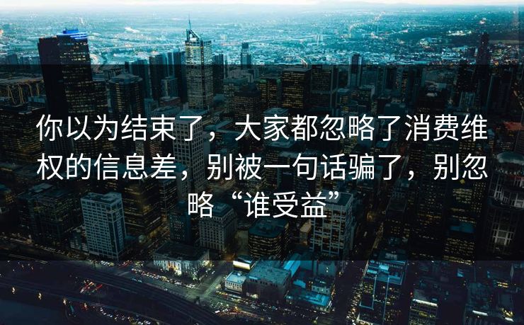 你以为结束了,大家都忽略了消费维权的信息差,别被一句话骗了,别忽略“谁受益” 你以为结束了,大家都忽略了消费维权的信息差,别被一句话骗了,别忽略“谁受益”