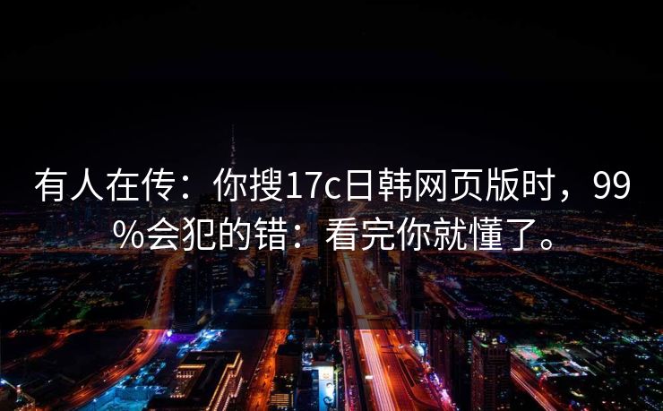 有人在传：你搜17c日韩网页版时，99%会犯的错：看完你就懂了。
